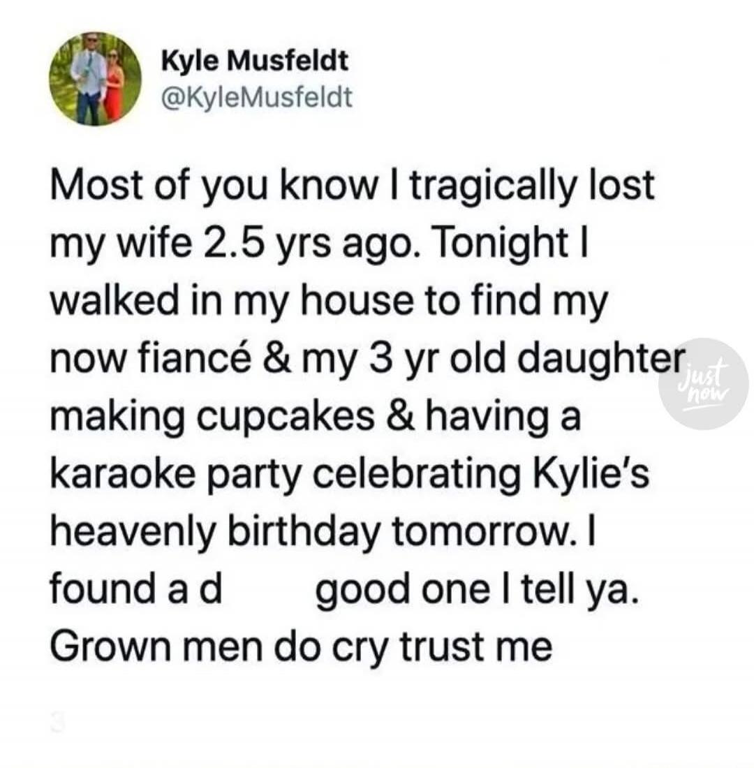 Most of you know I tragically lost my wife 2.5 yrs ago. Tonight I walked in my house to find my now fiancée and my 3 yr old daughter making cupcakes and having a karaoke party celebrating Kylie’s heavenly birthday tomorrow. I found a good one I tell ya. Grown men do cry, trust me.