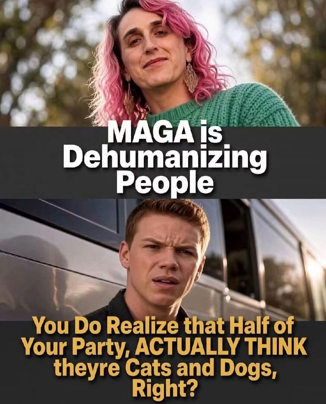 MAGA is Dehumanizing People. You Do Realize that Half of Your Party, ACTUALLY THINK theyre Cats and Dogs, Right?