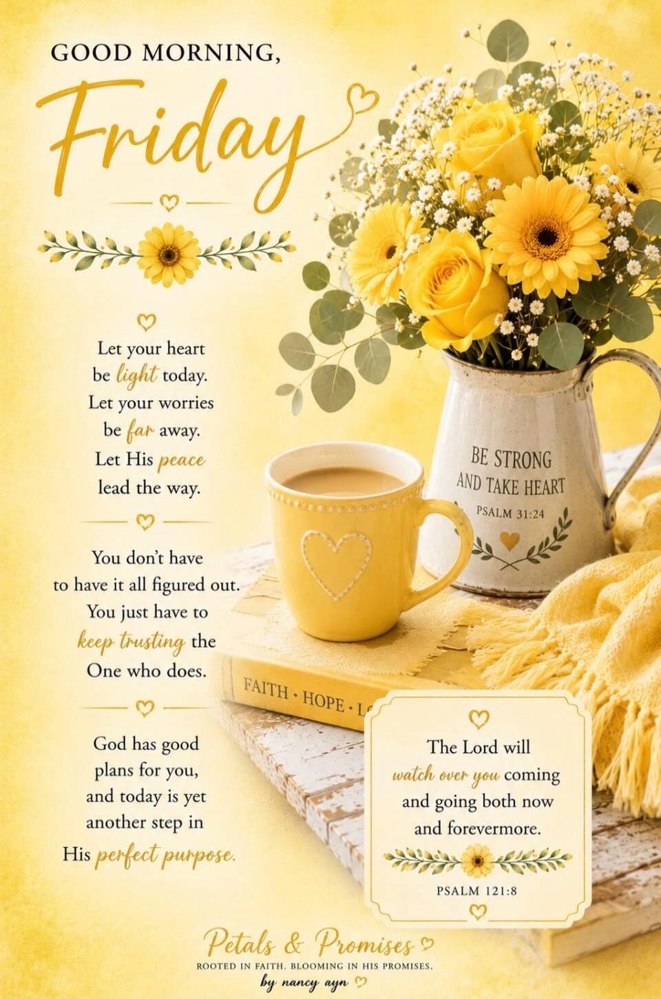GOOD MORNING, Friday. Let your heart be light today. Let your worries be far away. Let His peace lead the way. You don't have to have it all figured out. You just have to keep trusting the One who does. God has good plans for you, and today is yet another step in His perfect purpose. BE STRONG AND TAKE HEART PSALM 31:24. The Lord will watch over yo