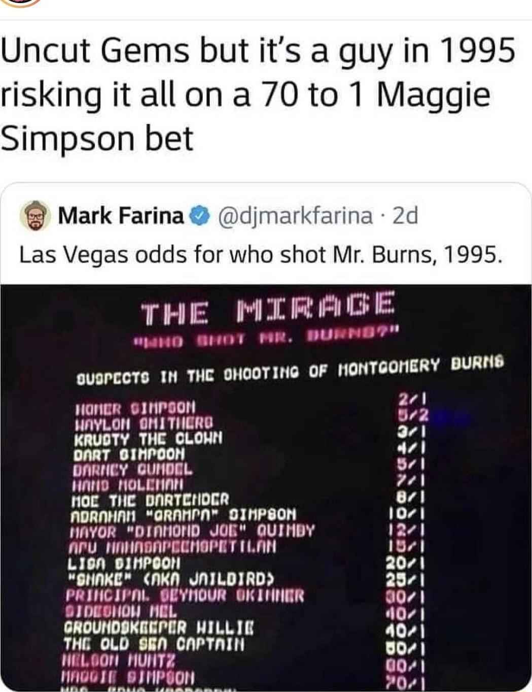 Uncut Gems but its a guy in 1995 risking it all on a 70 to 1 Maggie Simpson bet Mark Farina djmarkfarina 2d Las Vegas odds for who shot Mr Burns 1995 THE MIRAG QUSPCCTS TN THC OHOOTING OF HONTGOMERY BURNS ongr sinrgon A NAYLON OMITHERD 1 KRUSTY THE CLONN A DART BINPOON sl OARIIEY GUNDEL 501 A0 HOLENAN 721 NOC_THE DNRTEHNOER o1 NORNHAN GRANPN OINPSON 1071 WAYOR DINHOND JOE QUINBY 1271 APU_ HNHNEAPE