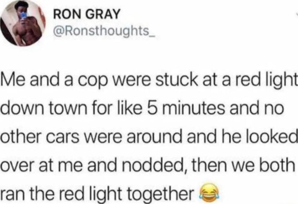 RON GRAY Ronsthoughts Me and a cop were stuck at a red light down town for like 5 minutes and no other cars were around and he looked over at me and nodded then we both ran the red light together 2