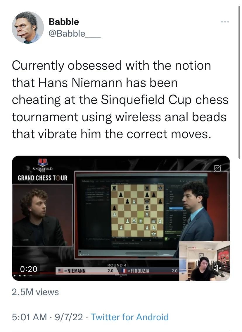 Tweet Babble Babble___ Currently obsessed with the notion that Hans Niemann has been cheating at the Sinquefield Cup chess tournament using wireless anal beads that vibrate him the correct moves GRAND CHESS T UR S 020 TR 25M views 501 AM 9722 Twitter for Android 1972 Retweets 1229 Quote Tweets 12K Likes