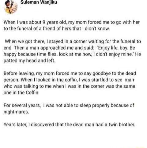 w Suleman Wanjiku When was about 9 years old my mom forced me to go with her 10 the funeral of a friend of hers that didnt know When we got there stayed in a comer waiting for the funeral to end Then a man approached me and said Enjoy ife boy Be happy because time flies look at me now didnt enjoy mine He patted my head and left Before leaving my mom forced me to say goodbye to the dead person When