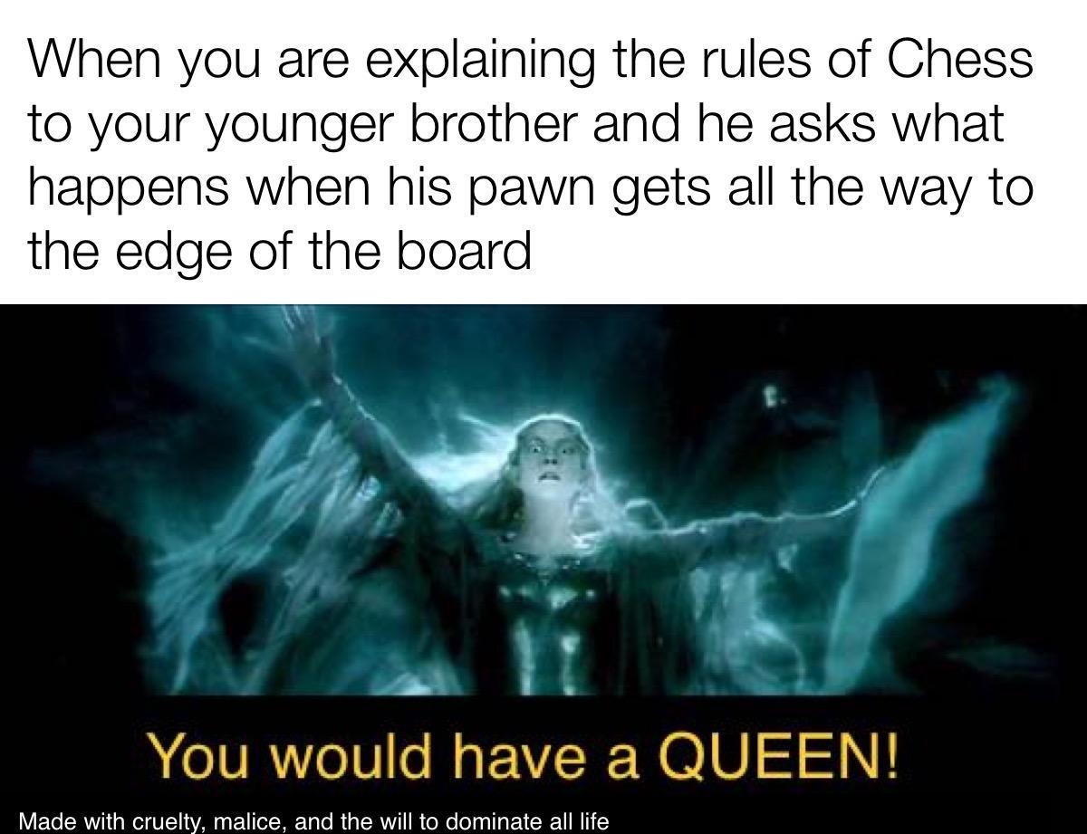 When you are explaining the rules of Chess to your younger brother and he asks what happens when his pawn gets all the way to the edge of the board You would have a QUEEN iy s