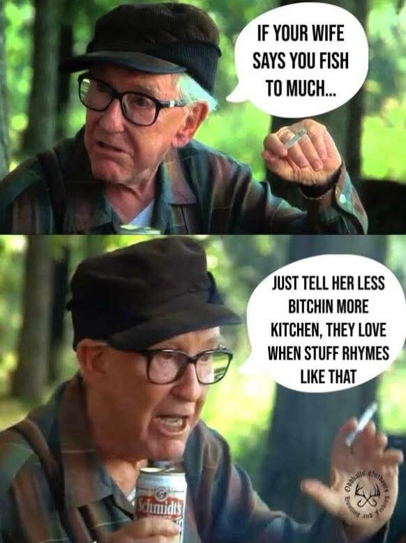 IF YOUR WIFE SAYS YOU FISH TO MUCH... JUST TELL HER LESS BITCHIN MORE KITCHEN, THEY LOVE WHEN STUFF RHYMES LIKE THAT