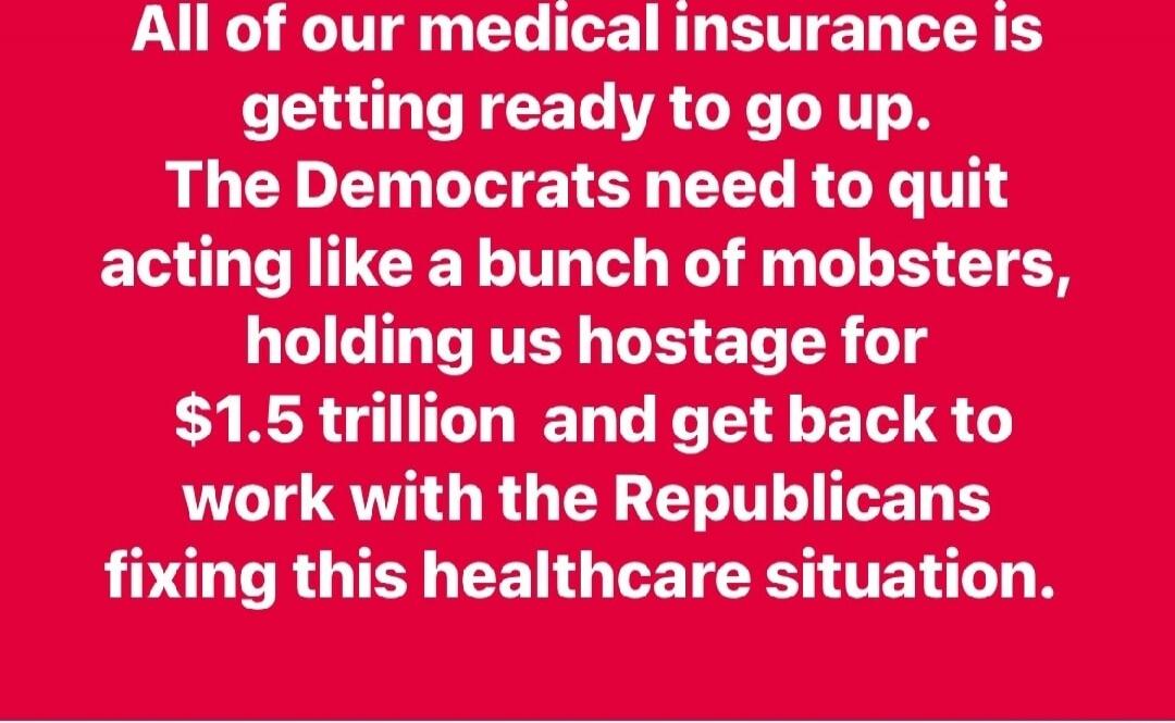 All of our medical insurance is getting ready to go up. The Democrats need to quit acting like a bunch of mobsters, holding us hostage for $1.5 trillion and get back to work with the Republicans fixing this healthcare situation.