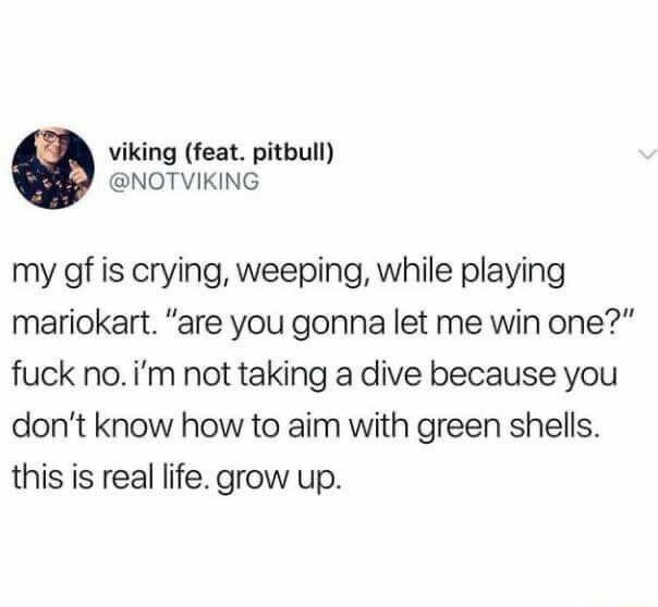 viking feat pitbull NOTVIKING my gf is crying weeping while playing mariokart are you gonna let me win one fuck noim not taking a dive because you dont know how to aim with green shells this is real life grow up