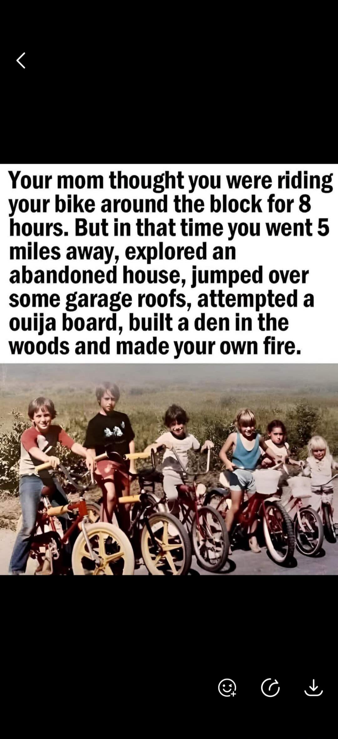 Your mom thought you were riding your bike around the block for 8 hours. But in that time you went 5 miles away, explored an abandoned house, jumped over some garage roofs, attempted a ouija board, built a den in the woods and made your own fire.