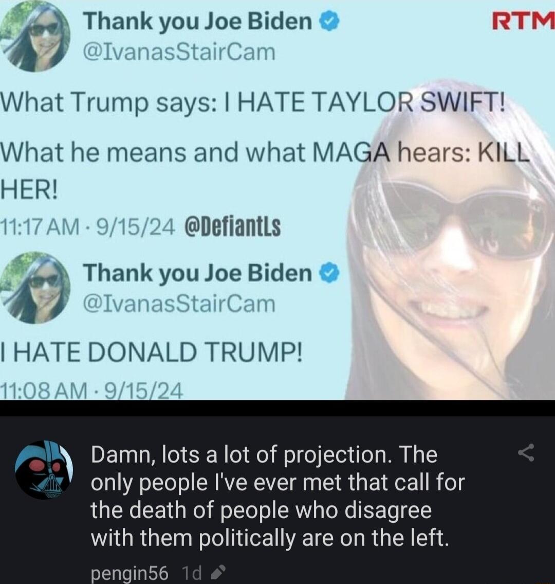 Thank you Joe Biden RTM A What Trump says HATE TAYLOR SWIFT What he means and what MAGA hears KILL HER Defiantls k Thank you Joe Biden HATE DONALD TRUMP f Damn lots a lot of projection The only people Ive ever met that call for the death of people who disagree with them politically are on the left ngin56