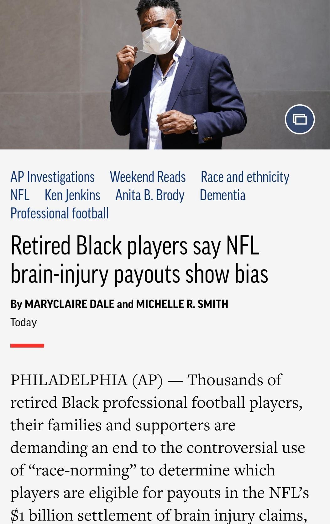 AP Investigations Weekend Reads Race and ethnicity NFL KenJenkins AnitaBBrody Dementia Professional foothall Retired Black players say NFL brain injury payouts show bias By MARYCLAIRE DALE and MICHELLE R SMITH Today PHILADELPHIA AP Thousands of retired Black professional football players their families and supporters are demanding an end to the controversial use of race norming to determine which 