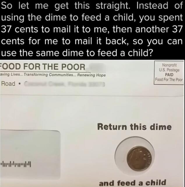 So let me get this straight. Instead of using the dime to feed a child, you spent 37 cents to mail it to me, then another 37 cents for me to mail it back, so you can use the same dime to feed a child? FOOD FOR THE POOR Saving Lives... Transforming Communities... Renewing Hope Nonprofit U.S. Postage PAID Food For The Poor Return this dime and feed a