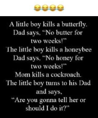 A little boy kills a butterfly Dad says No butter for two weeks Ihe little boy kills a honeybee Dad says No honey for two weeks Mom kills a cockroach The little boy turns to his Dad nd says Are you gonna tell her or should I do i1