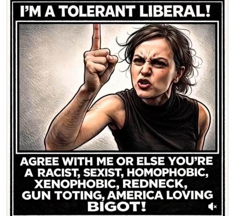 I'M A TOLERANT LIBERAL! AGREE WITH ME OR ELSE YOU'RE A RACIST, SEXIST, HOMOPHOBIC, XENOPHOBIC, REDNECK, GUN TOTING, AMERICA LOVING BIGOT!