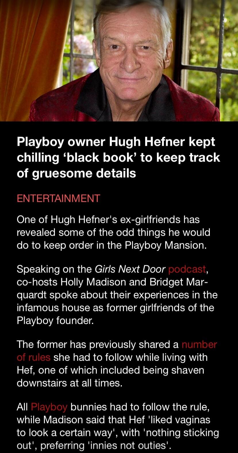 Playboy owner Hugh Hefner kept chilling ‘black book’ to keep track of gruesome details

ENTERTAINMENT

One of Hugh Hefner's ex-girlfriends has revealed some of the odd things he would do to keep order in the Playboy Mansion.

Speaking on the Girls Next Door podcast, co-hosts Holly Madison and Bridget Marquardt spoke about their experiences in the i