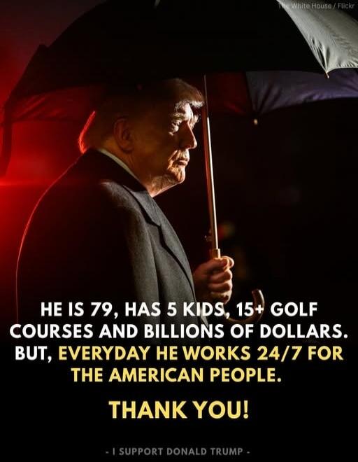 HE IS 79, HAS 5 KIDS, 15+ GOLF COURSES AND BILLIONS OF DOLLARS. BUT, EVERYDAY HE WORKS 24/7 FOR THE AMERICAN PEOPLE. THANK YOU! - I SUPPORT DONALD TRUMP -