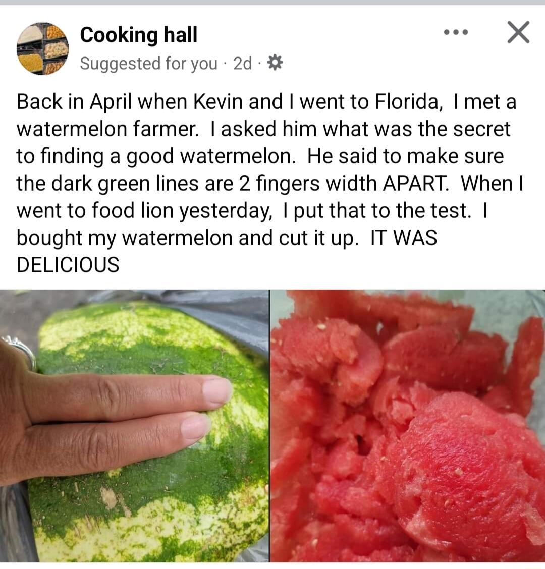 Cooking hall e X Suggested for you 2d 4 Back in April when Kevin and went to Florida meta watermelon farmer asked him what was the secret to finding a good watermelon He said to make sure the dark green lines are 2 fingers width APART When went to food lion yesterday put that to the test bought my watermelon and cut it up IT WAS DELICIOUS