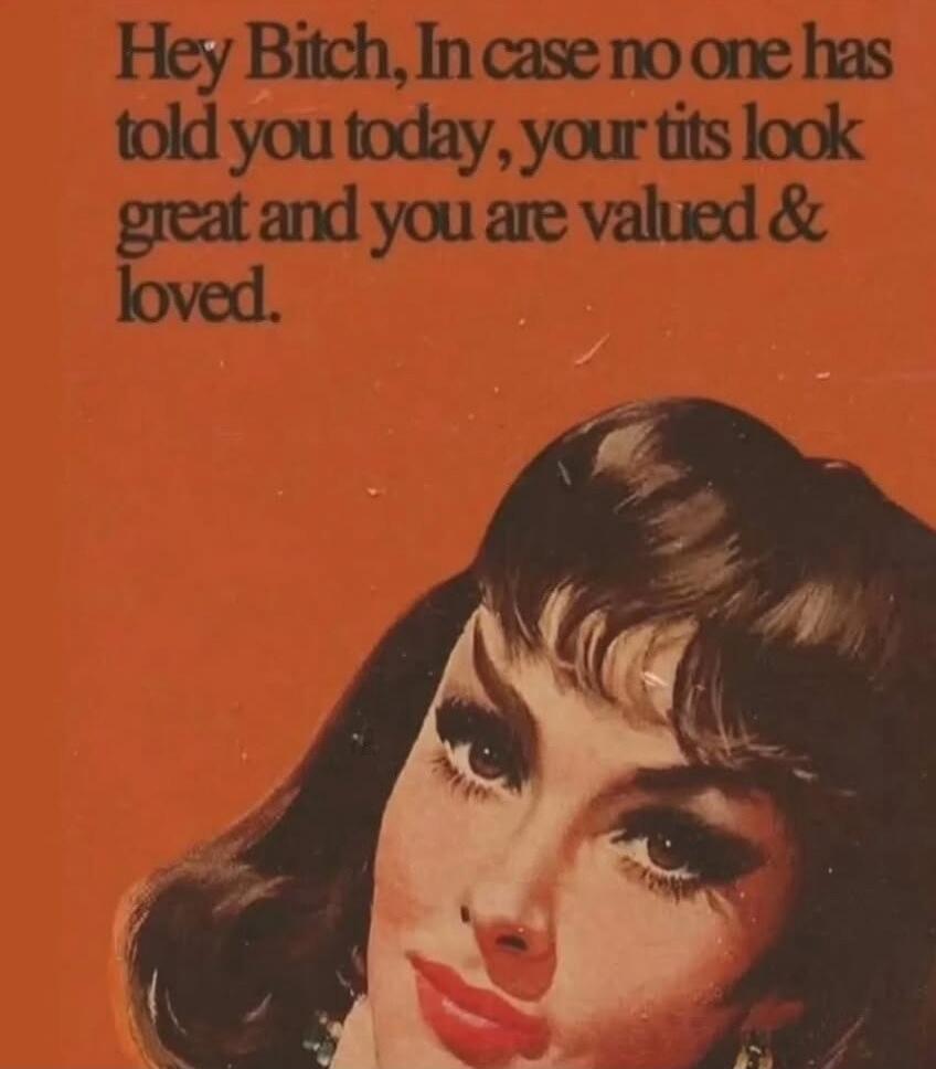 Hey Bitch, In case no one has told you today, your tits look great and you are valued & loved.