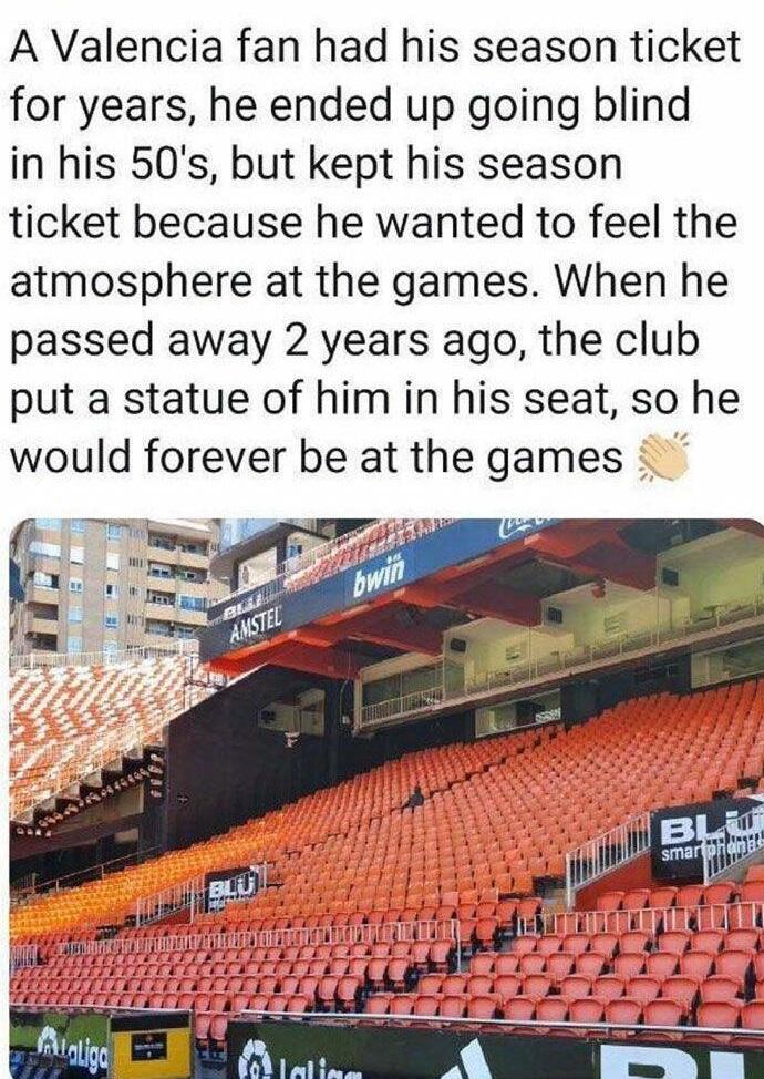 A Valencia fan had his season ticket for years he ended up going blind in his 50s but kept his season ticket because he wanted to feel the atmosphere at the games When he passed away 2 years ago the club put a statue of him in his seat so he would forever be at the games