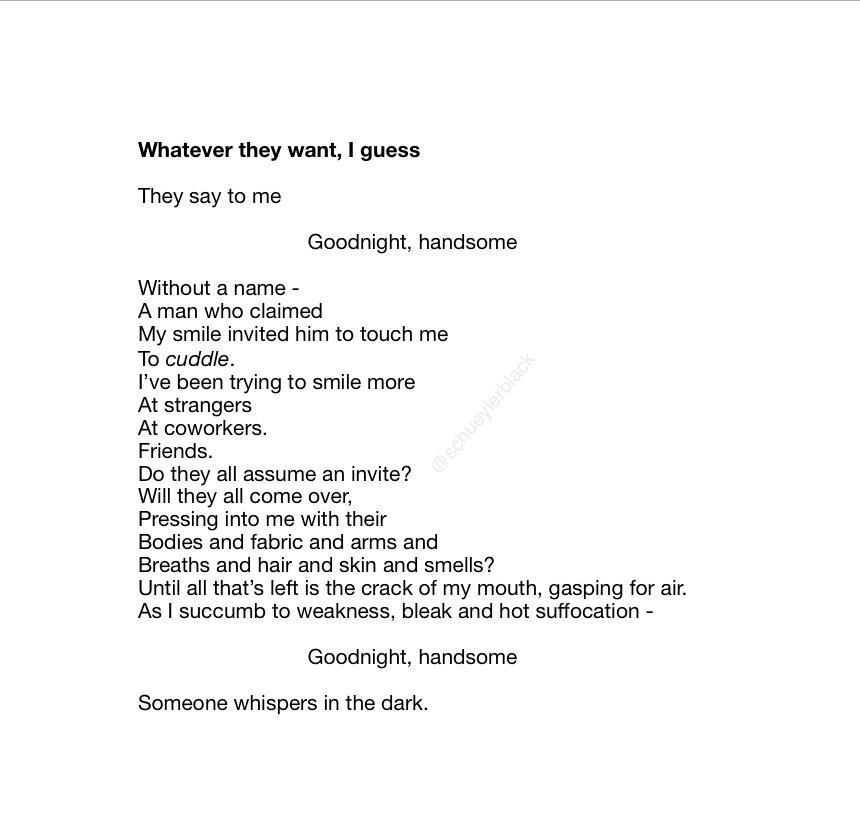 Whatever they want guess They say to me Goodnight handsome Without a name A man who claimed My smie inited him to touch me To cuddle ve been trying to smile more Atstrangers At coworkers Friends Do they all assume an invite Wil they all come over Prossing into me with their Bodies and fabric and arms and Breaths and hair and skin and smells Untilal thats It i the crack of my mouth gasping forai s 