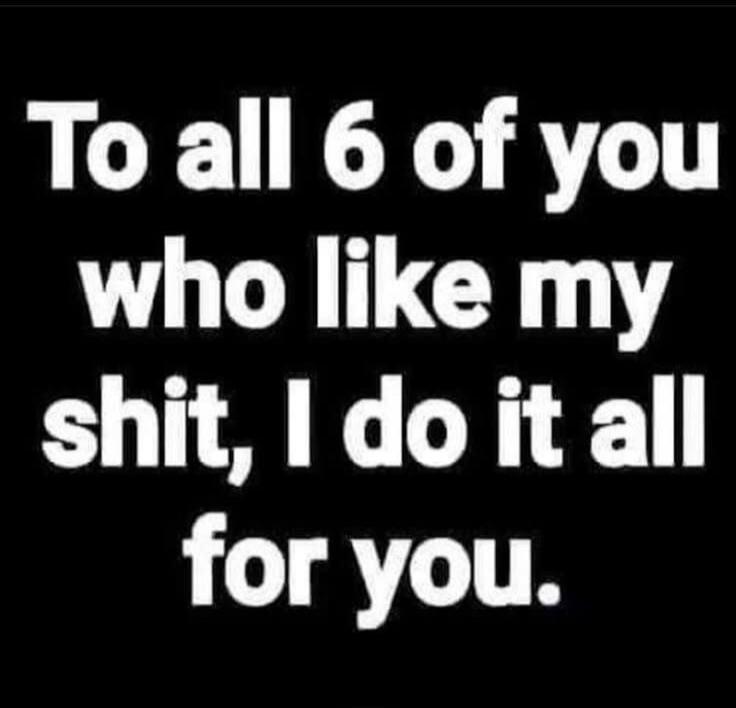 To all 6 of you who like my shit, I do it all for you.