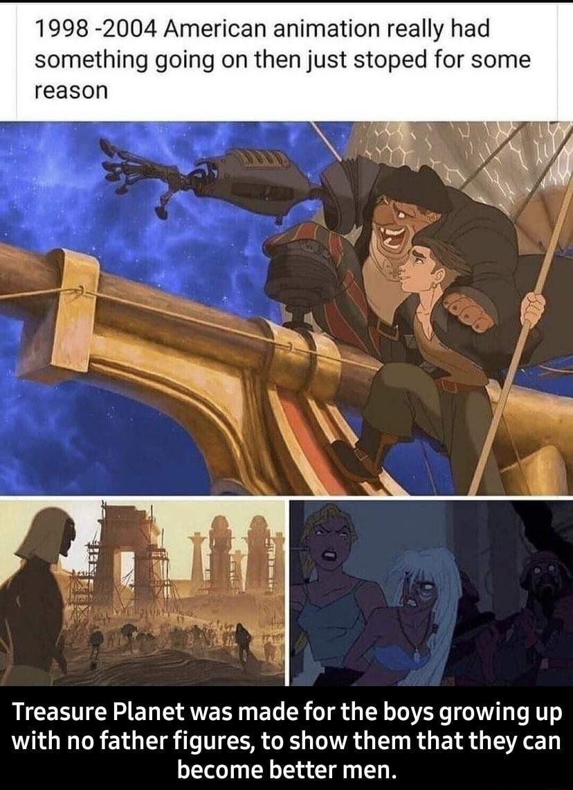 1998 2004 American animation really had something going on then just stoped for some reason Treasure Planet was made for the boys growing up with no father figures to show them that they can become better men