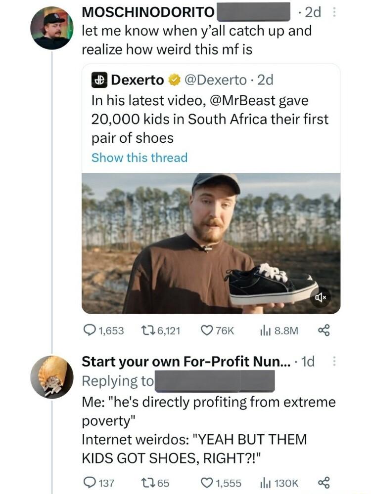moscHiNoporiTO N 24 let me know when yall catch up and realize how weird this mf is Dexerto Dexerto 2d In his latest video MrBeast gave 20000 kids in South Africa their first pair of shoes Show this thread O1653 W21t O76k lussm Start your own For Profit Nun 1d Me hes directly profiting from extreme poverty Internet weirdos YEAH BUT THEM KIDS GOT SHOES RIGHT Omr Wes O1ss5 lizok