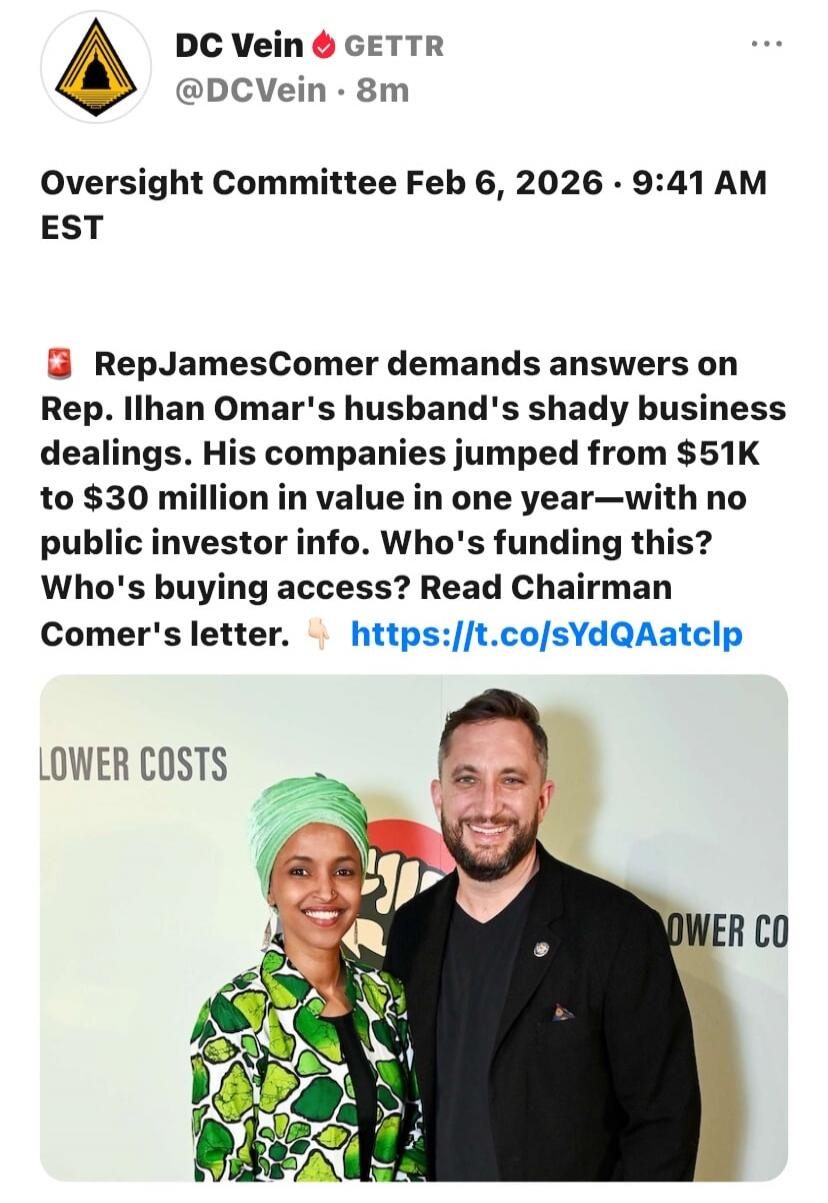 Oversight Committee Feb 6, 2026 • 9:41 AM EST

🗂 RepJamesComer demands answers on Rep. Ilhan Omar's husband's shady business dealings. His companies jumped from $51K to $30 million in value in one year—with no public investor info. Who's funding this? Who's buying access? Read Chairman Comer's letter. 👇 https://t.co/sYdQAatclp