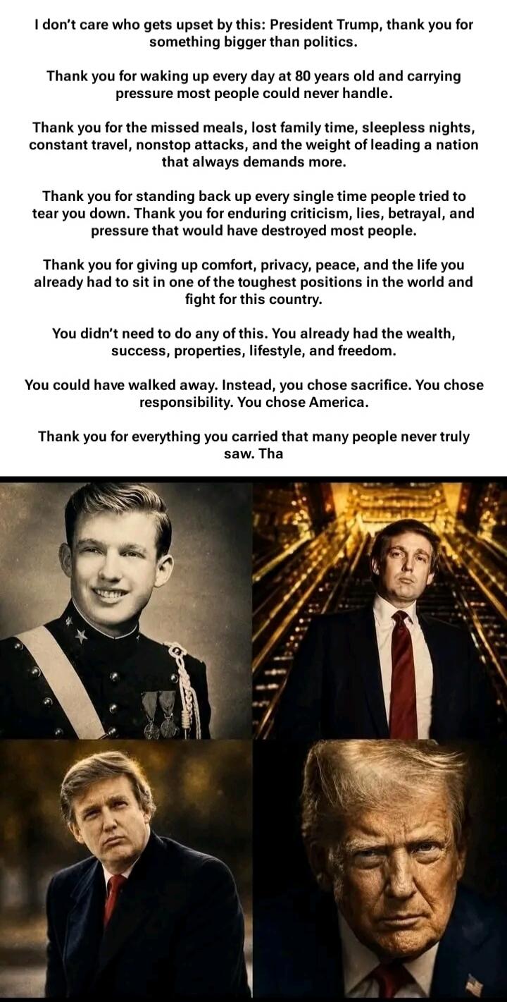 I don't care who gets upset by this: President Trump, thank you for something bigger than politics. Thank you for waking up every day at 80 years old and carrying pressure most people could never handle. Thank you for the missed meals, lost family time, sleepless nights, constant travel, nonstop attacks, and the weight of leading a nation that alwa