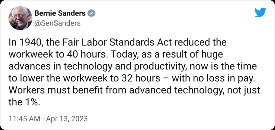 Bernie Sanders L SenSanders In 1940 the Fair Labor Standards Act reduced the workweek to 40 hours Today as a result of huge advances in technology and productivity now is the time to lower the workweek to 32 hours with no loss in pay Workers must benefit from advanced technology not just the 1 1145 AM Apr 132023