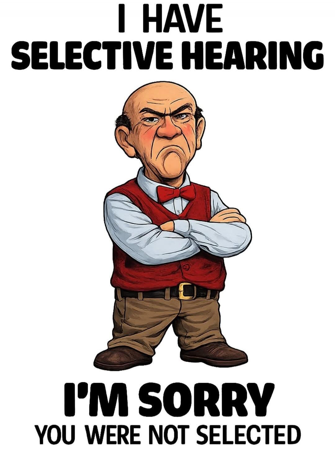 I HAVE SELECTIVE HEARING I'M SORRY YOU WERE NOT SELECTED