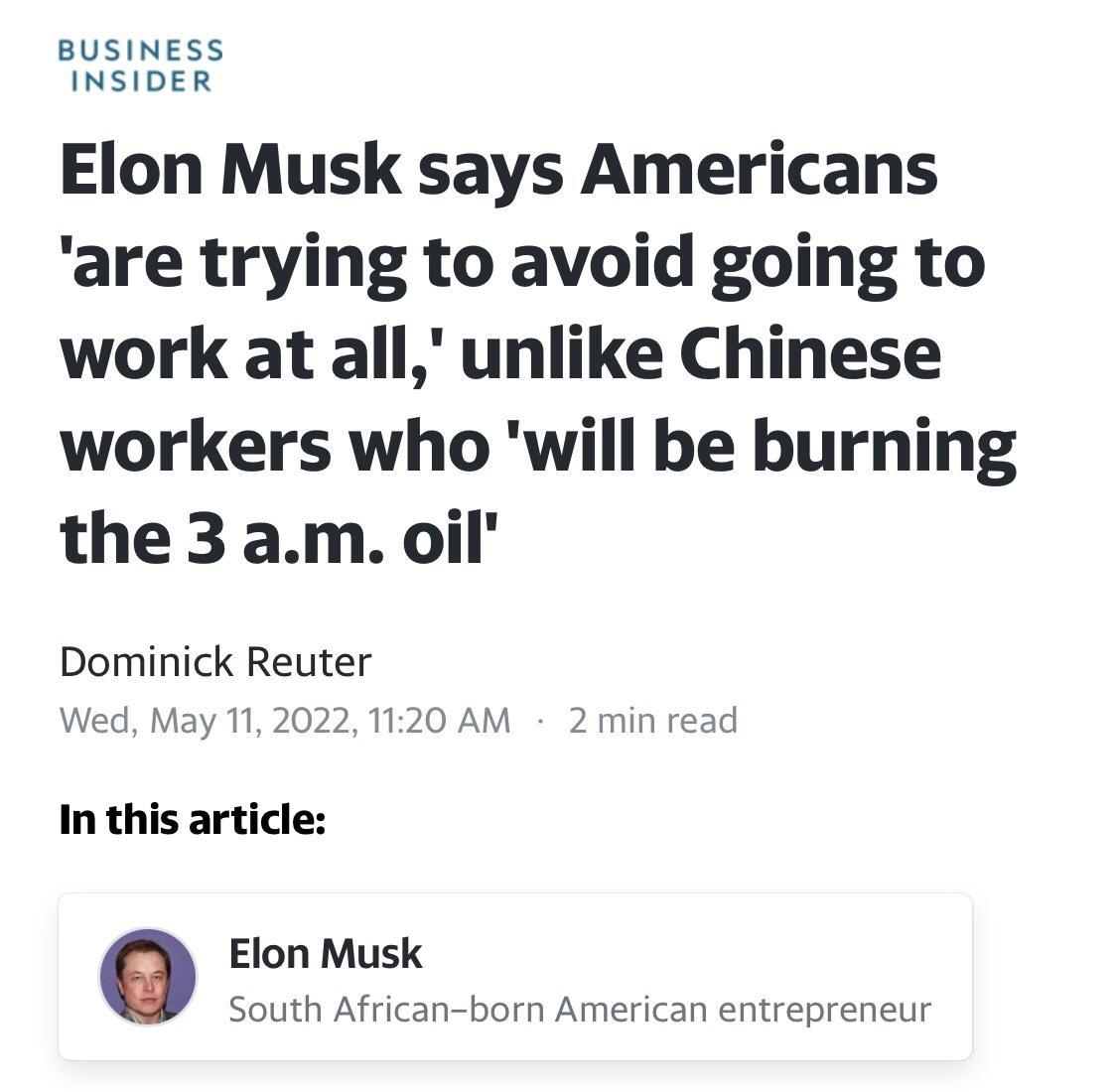 BUSINESS INSIDER Elon Musk says Americans are trying to avoid going to work at all unlike Chinese workers who will be burning the 3 am oil Dominick Reuter Wed May 11 2022 1120 AM 2 min read In this article o Elon Musk South African born American entrepreneur