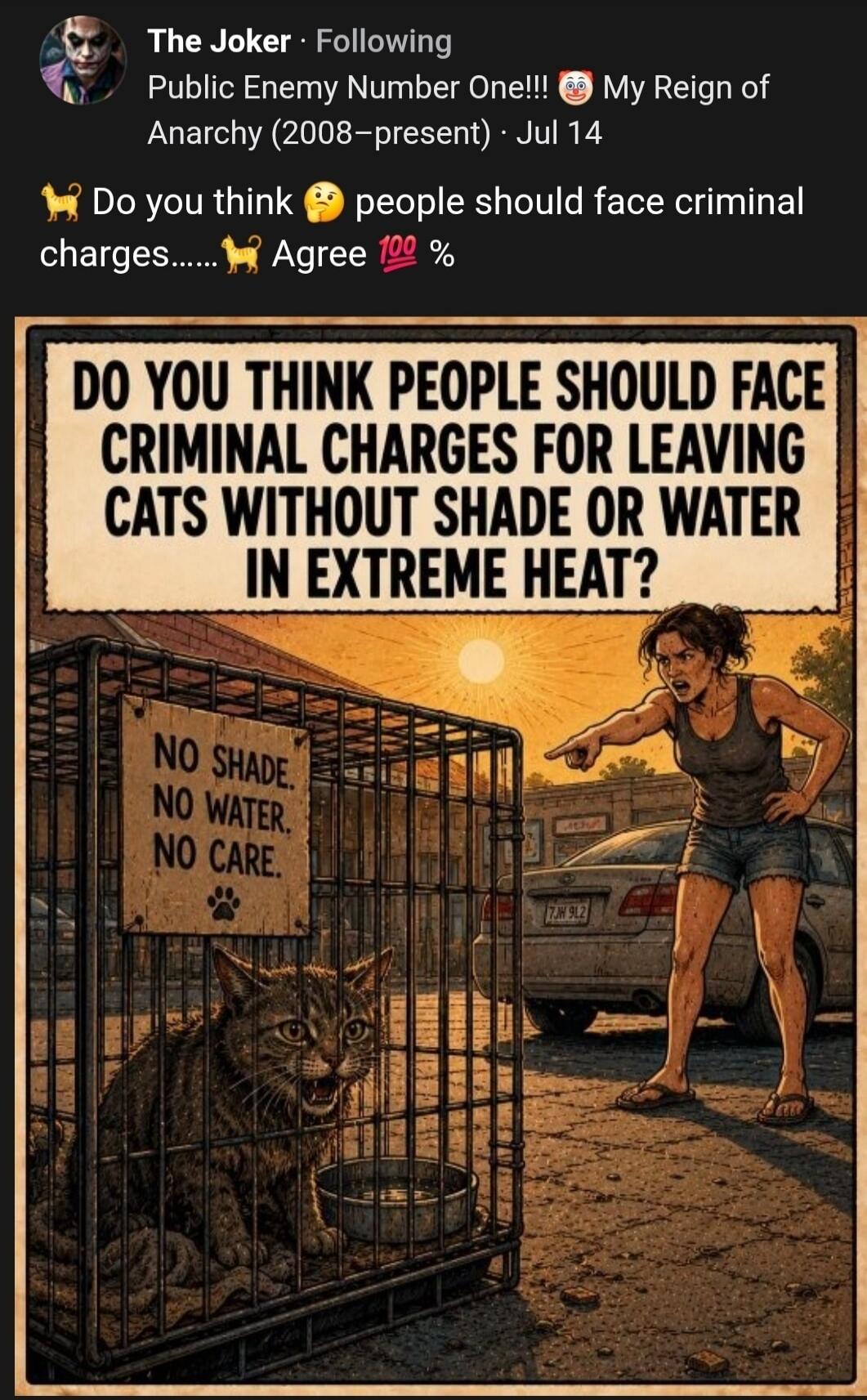 The Joker · Following Public Enemy Number One!!! 🤡 My Reign of Anarchy (2008-present) · Jul 14 Do you think 😠 people should face criminal charges..... 🐈 Agree 💯 % DO YOU THINK PEOPLE SHOULD FACE CRIMINAL CHARGES FOR LEAVING CATS WITHOUT SHADE OR WATER IN EXTREME HEAT? NO SHADE. NO WATER. NO CARE. 🐾