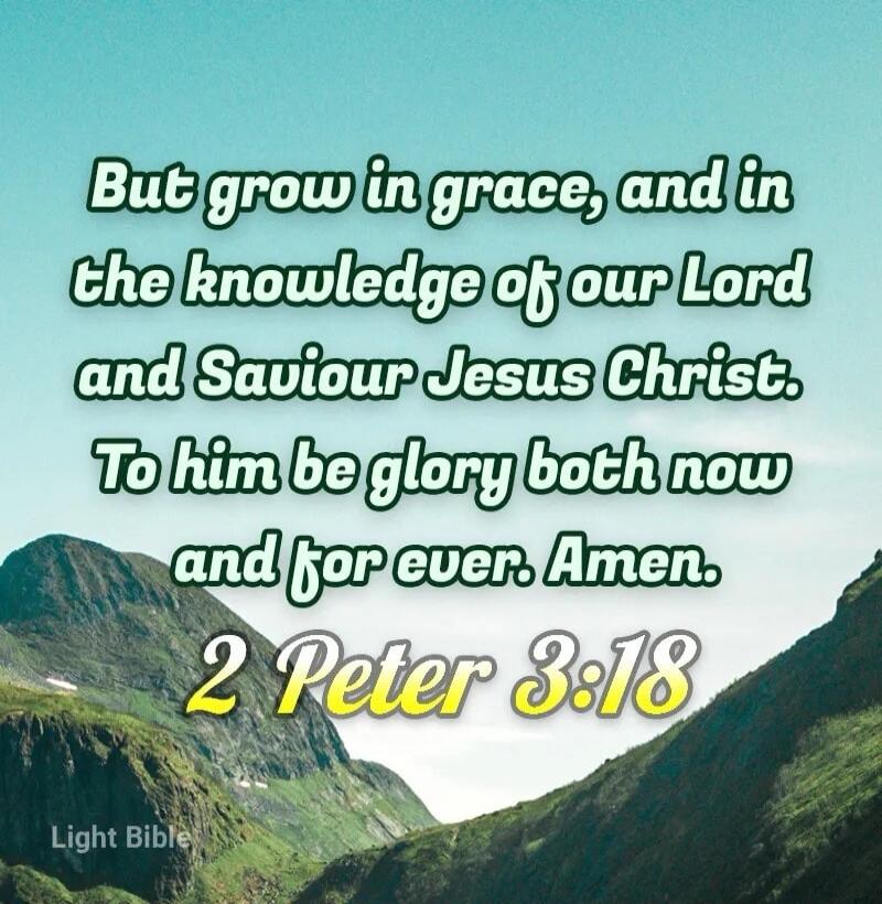 But grow in grace, and in the knowledge of our Lord and Saviour Jesus Christ. To him be glory both now and for ever. Amen. 2 Peter 3:18 Light Bible