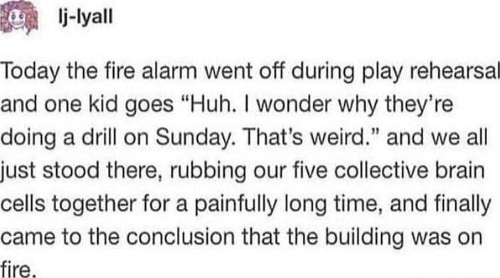 IR li lyall Today the fire alarm went off during play rehearsal and one kid goes Huh wonder why theyre doing a drill on Sunday Thats weird and we all just stood there rubbing our five collective brain cells together for a painfully long time and finally came to the conclusion that the building was on fire