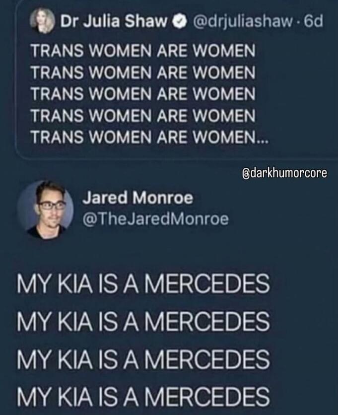Dr Julia Shaw @drjuliashaw · 6d: TRANS WOMEN ARE WOMEN. TRANS WOMEN ARE WOMEN. TRANS WOMEN ARE WOMEN. TRANS WOMEN ARE WOMEN. TRANS WOMEN ARE WOMEN... @darkhumorcore Jared Monroe @TheJaredMonroe: MY KIA IS A MERCEDES. MY KIA IS A MERCEDES. MY KIA IS A MERCEDES. MY KIA IS A MERCEDES.
