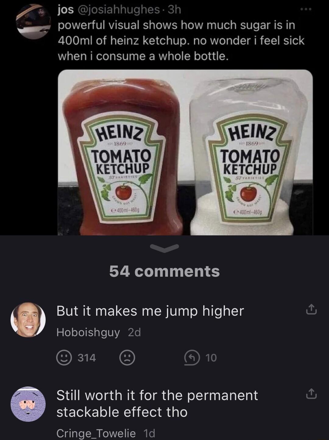 jos POWerful visual shows how much sugar is in 400mi of heinz ketchup no wonder i feel sick when i consume a whole bottle 54 comments O But it makes me jump higher Hoboishguy 2d O3 10 Still worth it for the permanent BELE LN G Cringe_Towelie 1d
