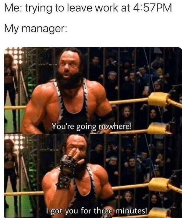 Me trying to leave work at 457PM My manager Igot you for thrminuts