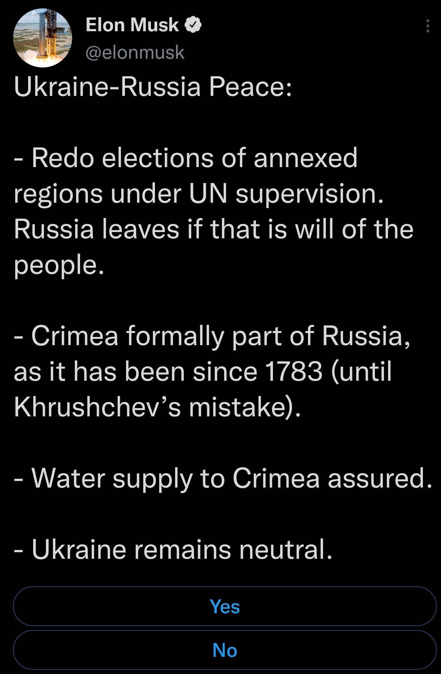 B Elon Musk EILINTTENS Ukraine Russia Peace Redo elections of annexed regions under UN supervision Russia leaves if that is will of the oLIe N Crimea formally part of Russia as it has been since 1783 until Khrushchevs mistake Water supply to Crimea assured Ukraine remains neutral Yes No