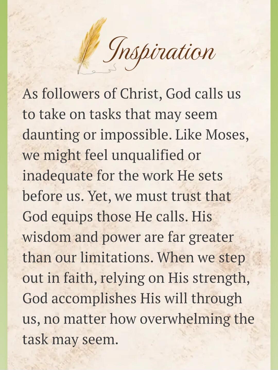 Inspiration. As followers of Christ, God calls us to take on tasks that may seem daunting or impossible. Like Moses, we might feel unqualified or inadequate for the work He sets before us. Yet, we must trust that God equips those He calls. His wisdom and power are far greater than our limitations. When we step out in faith, relying on His strength,