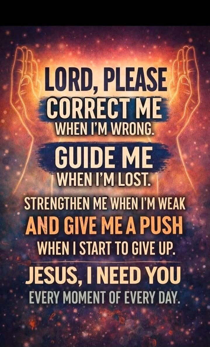 LORD, PLEASE CORRECT ME WHEN I'M WRONG. GUIDE ME WHEN I'M LOST. STRENGTHEN ME WHEN I'M WEAK AND GIVE ME A PUSH WHEN I START TO GIVE UP. JESUS, I NEED YOU EVERY MOMENT OF EVERY DAY.
