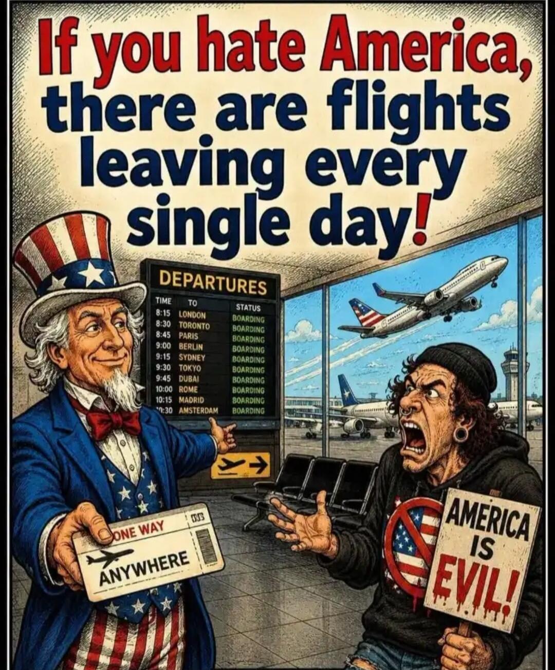 If you hate America, there are flights leaving every single day! DEPARTURES. Time TO Status: 8:15 London BOARDING, 8:30 Toronto BOARDING, 8:45 Paris BOARDING, 9:00 Berlin BOARDING, 9:15 Sydney BOARDING, 9:30 Tokyo BOARDING, 9:45 Dubai BOARDING, 10:00 Rome BOARDING, 10:15 Madrid BOARDING, 10:30 Amsterdam BOARDING. ONE WAY ANYWHERE. AMERICA IS EVIL!