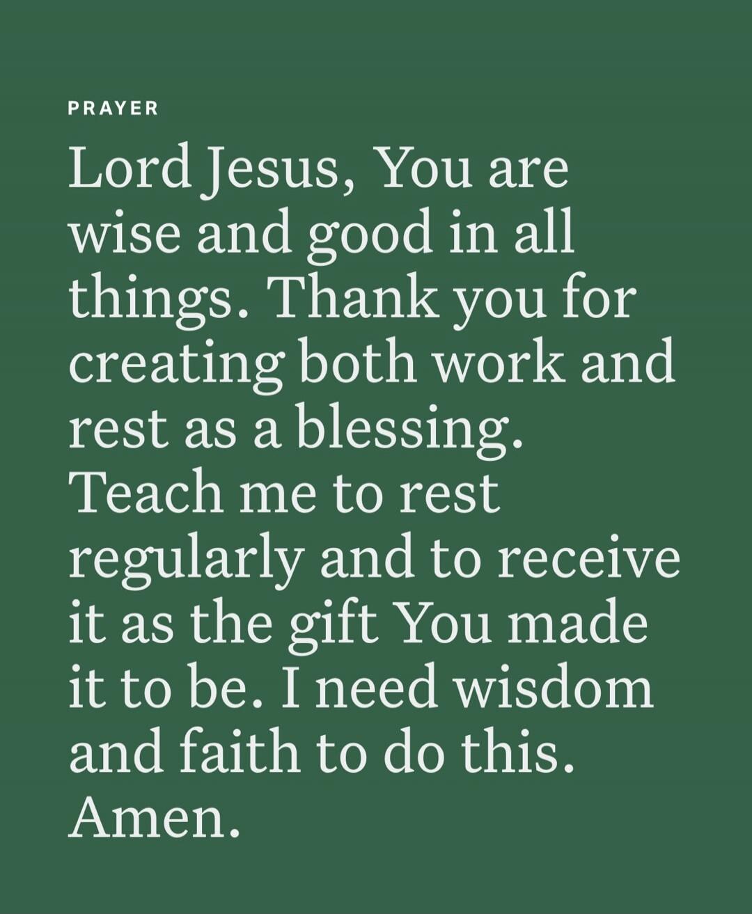 PRAYER
Lord Jesus, You are wise and good in all things. Thank you for creating both work and rest as a blessing. Teach me to rest regularly and to receive it as the gift You made it to be. I need wisdom and faith to do this. Amen.