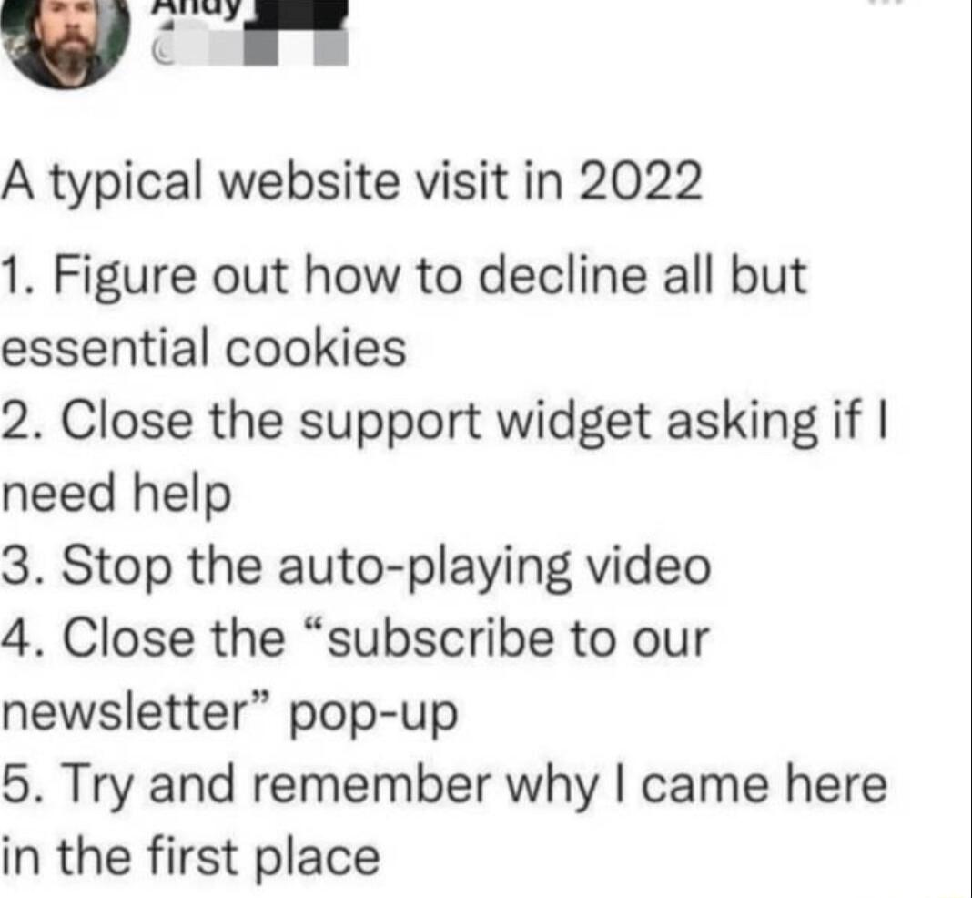 y S K A typical website visit in 2022 1 Figure out how to decline all but essential cookies 2 Close the support widget asking if need help 3 Stop the auto playing video 4 Close the subscribe to our newsletter pop up 5 Try and remember why came here in the first place