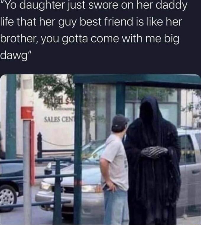 YO daugnter Just swore on her daady life that her guy best friend is like her brother you gotta come with me big dawg