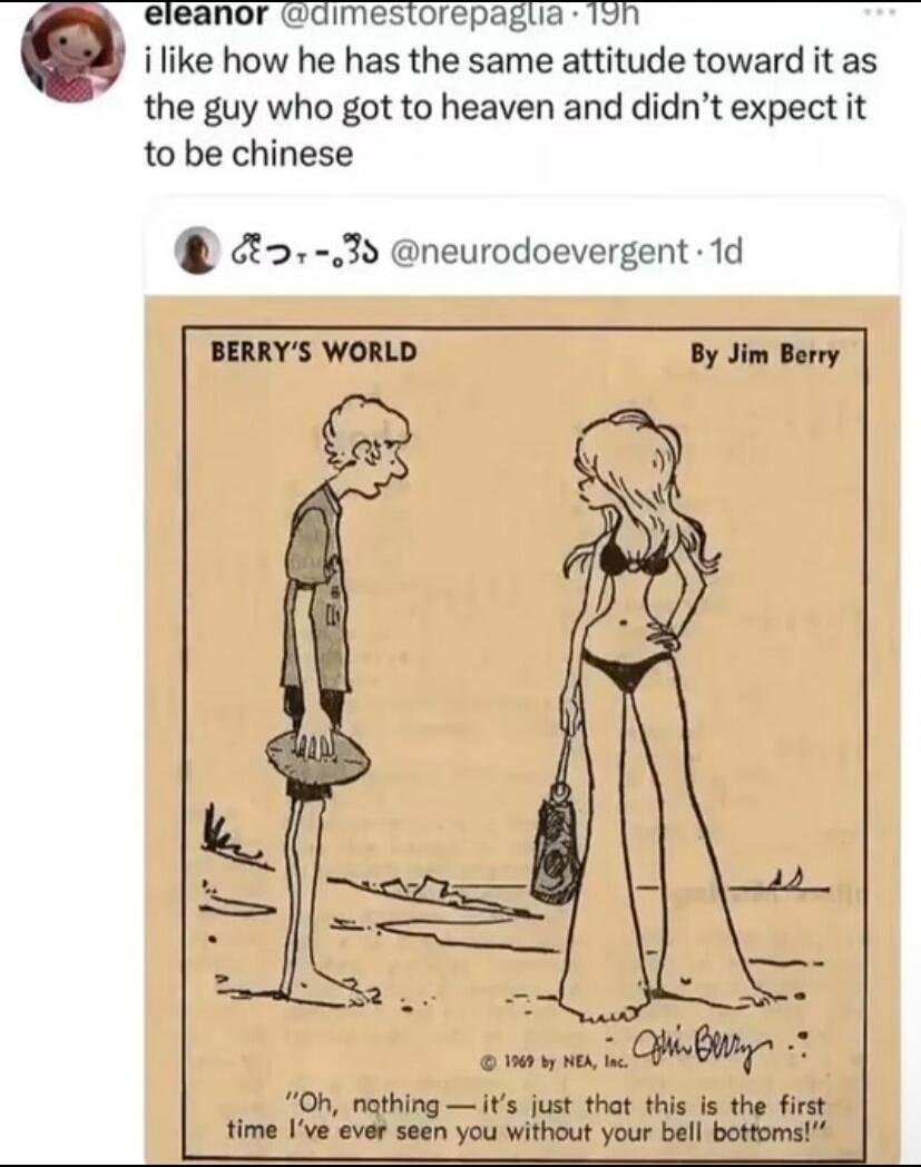 i like how he has the same attitude toward it as the guy who got to heaven and didn't expect it to be chinese

Oh, nothing — it's just that this is the first time I've ever seen you without your bell bottoms!