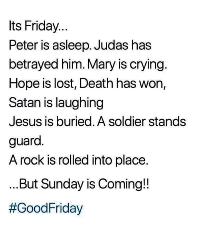 Its Friday Peter is asleep Judas has betrayed him Mary is crying Hope is lost Death has won Satan is laughing Jesus is buried A soldier stands guard A rock is rolled into place But Sunday is Coming GoodFriday