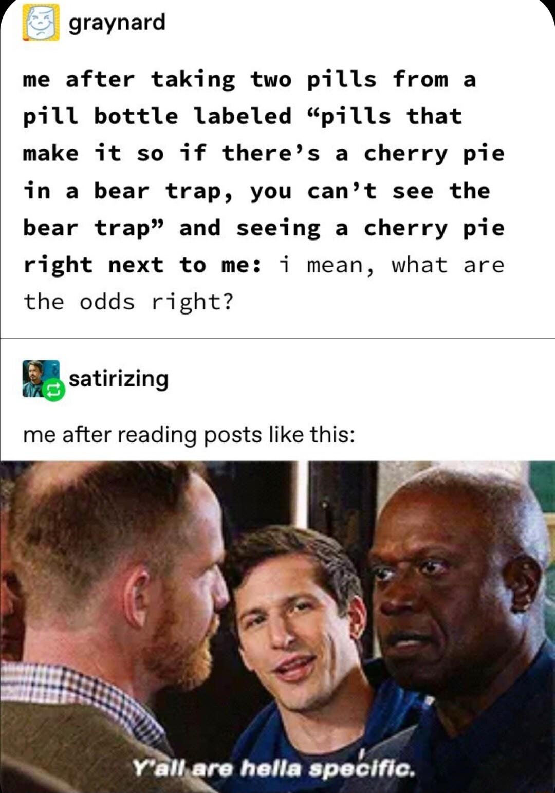 4 graynard A me after taking two pills from a pill bottle labeled pills that make it so if theres a cherry pie in a bear trap you cant see the bear trap and seeing a cherry pie right next to me i mean what are the odds right satirizing me after reading posts like this