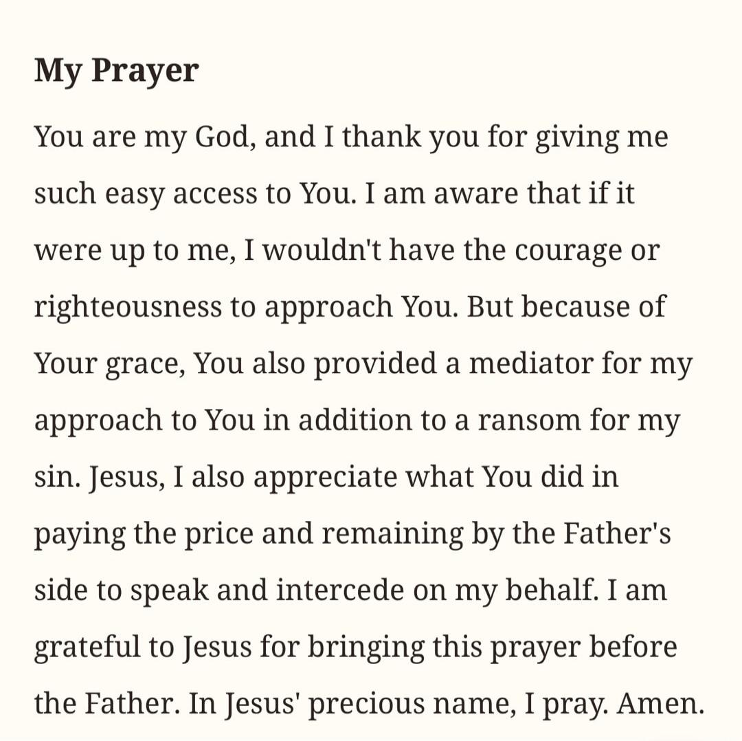 My Prayer You are my God, and I thank you for giving me such easy access to You. I am aware that if it were up to me, I wouldn't have the courage or righteousness to approach You. But because of Your grace, You also provided a mediator for my approach to You in addition to a ransom for my sin. Jesus, I also appreciate what You did in paying the pri