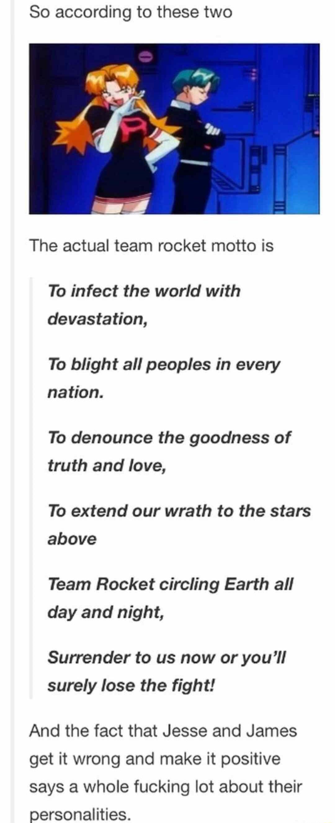 So according to these two The actual team rocket motto is To infect the world with devastation To blight all peoples in every nation To denounce the goodness of truth and love To extend our wrath to the stars above Team Rocket circling Earth all day and night Surrender to us now or youll surely lose the fight And the fact that Jesse and James get it wrong and make it positive says a whole fucking 