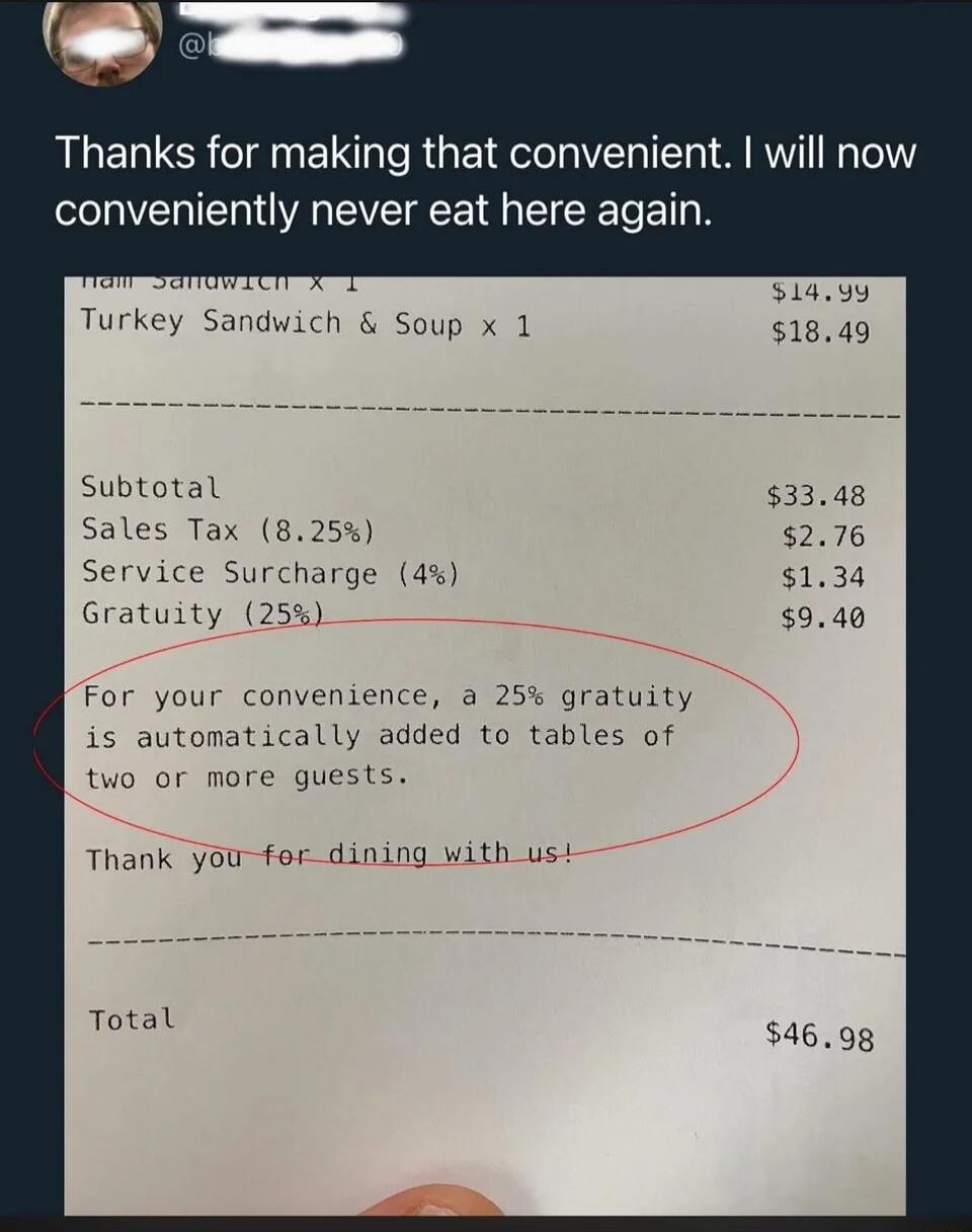 Thanks for making that convenient. I will now conveniently never eat here again.

Subtotal                    $33.48
Sales Tax (8.25%)           $2.76
Service Surcharge (4%)       $1.34
Gratuity (25%)               $9.40

For your convenience, a 25% gratuity is automatically added to tables of two or more guests.

Thank you for dining with us!

Tot